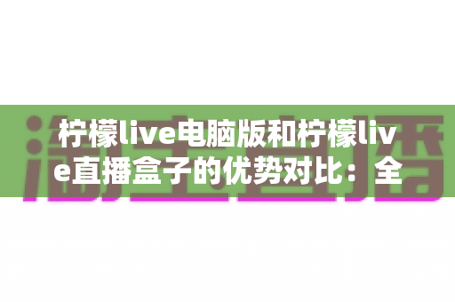 柠檬live电脑版和柠檬live直播盒子的优势对比：全面解析两种使用方式的差异，帮你找到最适合自己的观看方案
