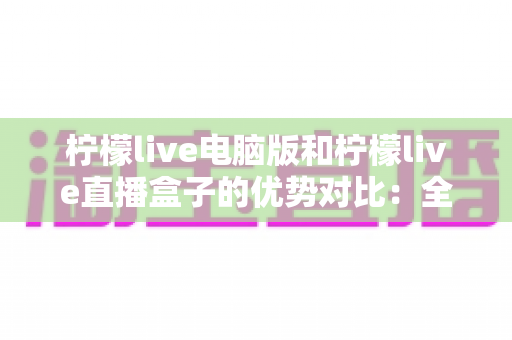 柠檬live电脑版和柠檬live直播盒子的优势对比：全面解析两种使用方式的差异，帮你找到最适合自己的观看方案