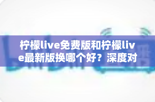 柠檬live免费版和柠檬live最新版换哪个好？深度对比分析帮你做出明智选择