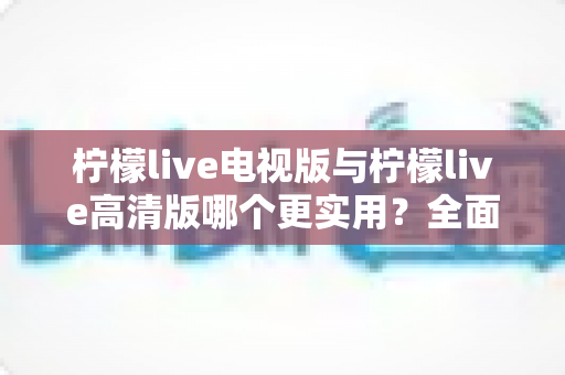 柠檬live电视版与柠檬live高清版哪个更实用？全面对比评测帮你选出最适合的版本