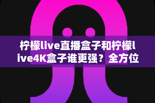 柠檬live直播盒子和柠檬live4K盒子谁更强？全方位深度对比帮你选对不花冤枉钱