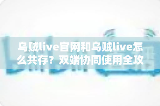 乌贼live官网和乌贼live怎么共存？双端协同使用全攻略，看完秒懂
