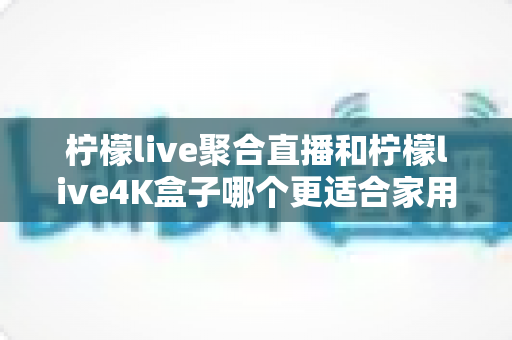 柠檬live聚合直播和柠檬live4K盒子哪个更适合家用？——2024年家庭观影设备深度选购指南