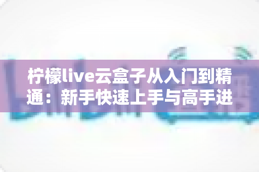 柠檬live云盒子从入门到精通：新手快速上手与高手进阶的完整实战指南