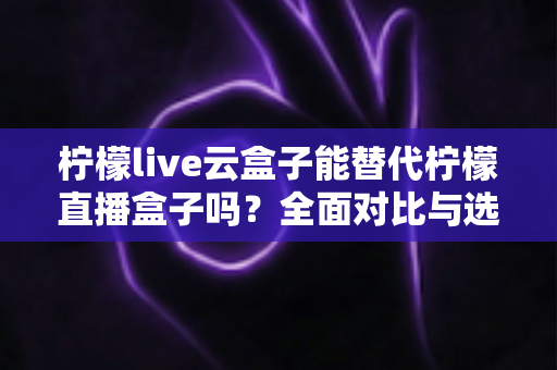 柠檬live云盒子能替代柠檬直播盒子吗？全面对比与选购决策指南