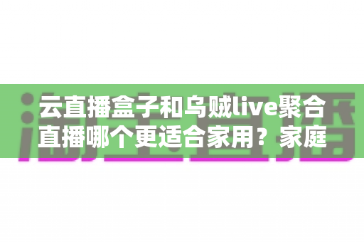 云直播盒子和乌贼live聚合直播哪个更适合家用?家庭观影设备深度评测与选购指南 云直播盒子和乌贼live聚合直播哪个更适合家用?家庭观影设备深度评测与选购指南