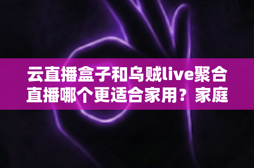 云直播盒子和乌贼live聚合直播哪个更适合家用?家庭观影设备深度评测与选购指南 云直播盒子和乌贼live聚合直播哪个更适合家用?家庭观影设备深度评测与选购指南