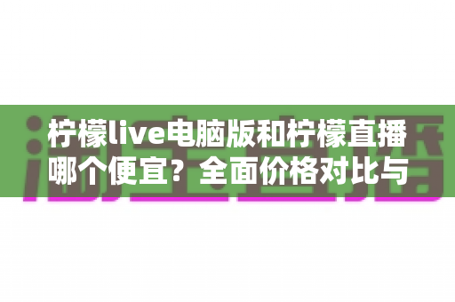 柠檬live电脑版和柠檬直播哪个便宜?全面价格对比与省钱攻略大揭秘 柠檬live电脑版和柠檬直播哪个便宜?全面价格对比与省钱攻略大揭秘