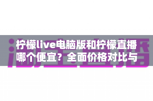 柠檬live电脑版和柠檬直播哪个便宜？全面价格对比与省钱攻略大揭秘