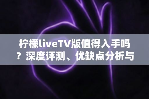 柠檬liveTV版值得入手吗？深度评测、优缺点分析与选购建议一网打尽