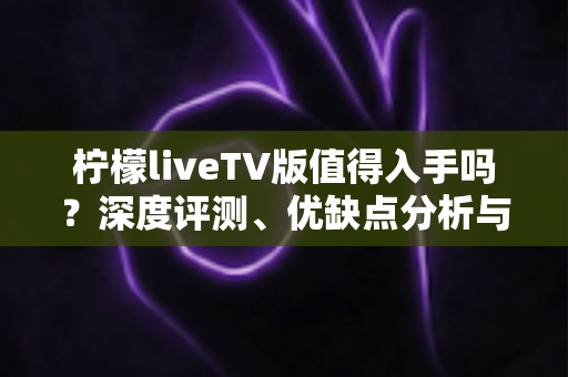 柠檬liveTV版值得入手吗？深度评测、优缺点分析与选购建议一网打尽