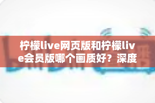 柠檬live网页版和柠檬live会员版哪个画质好?深度画质对比全解析 柠檬live网页版和柠檬live会员版哪个画质好?深度画质对比全解析