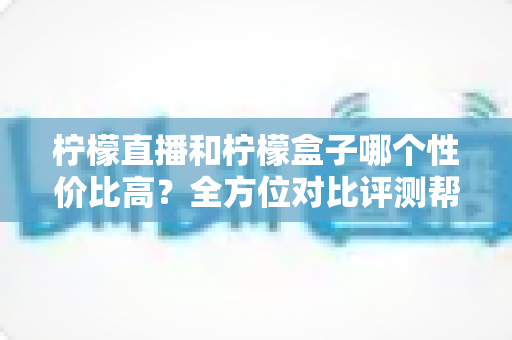 柠檬直播和柠檬盒子哪个性价比高？全方位对比评测帮你找到最优选择
