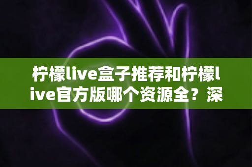 柠檬live盒子推荐和柠檬live官方版哪个资源全?深度对比解析帮你选出最合适的版本 柠檬live盒子推荐和柠檬live官方版哪个资源全?深度对比解析帮你选出最合适的版本