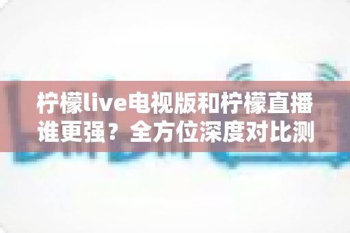 柠檬live电视版和柠檬直播谁更强?全方位深度对比测评助你找到最佳选择 柠檬live电视版和柠檬直播谁更强?全方位深度对比测评助你找到最佳选择