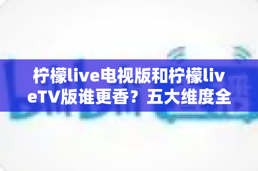 柠檬live电视版和柠檬liveTV版谁更香?五大维度全面对比与选择指南 柠檬live电视版和柠檬liveTV版谁更香?五大维度全面对比与选择指南