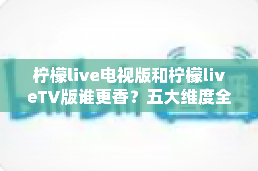 柠檬live电视版和柠檬liveTV版谁更香?五大维度全面对比与选择指南 柠檬live电视版和柠檬liveTV版谁更香?五大维度全面对比与选择指南
