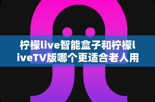 柠檬live智能盒子和柠檬liveTV版哪个更适合老人用?一文看懂选购要点与实用建议 柠檬live智能盒子和柠檬liveTV版哪个更适合老人用?一文看懂选购要点与实用建议