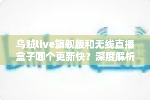 乌贼live旗舰版和无线直播盒子哪个更新快？深度解析更新速度、机制与选购全指南
