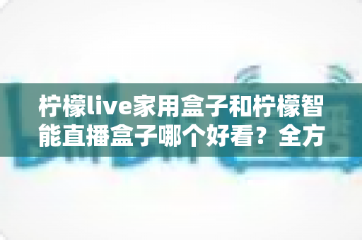 柠檬live家用盒子和柠檬智能直播盒子哪个好看？全方位外观颜值深度对比评测指南