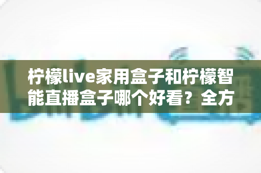 柠檬live家用盒子和柠檬智能直播盒子哪个好看？全方位外观颜值深度对比评测指南