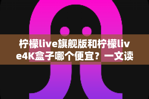 柠檬live旗舰版和柠檬live4K盒子哪个便宜?一文读懂两款电视盒子价格差异与选购攻略 柠檬live旗舰版和柠檬live4K盒子哪个便宜?一文读懂两款电视盒子价格差异与选购攻略