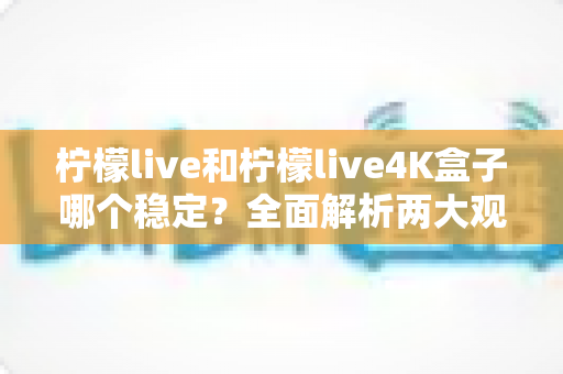柠檬live和柠檬live4K盒子哪个稳定？全面解析两大观看方案的稳定性差异与选购建议