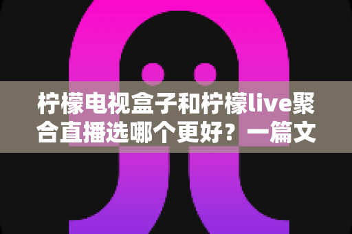 柠檬电视盒子和柠檬live聚合直播选哪个更好？一篇文章帮你彻底搞懂选购难题