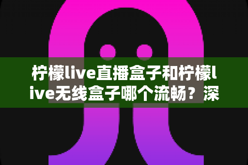柠檬live直播盒子和柠檬live无线盒子哪个流畅？深度对比分析与选购指南