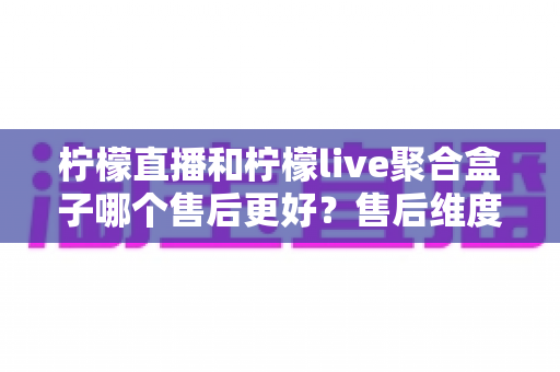 柠檬直播和柠檬live聚合盒子哪个售后更好?售后维度全面对比与选购指南 柠檬直播和柠檬live聚合盒子哪个售后更好?售后维度全面对比与选购指南