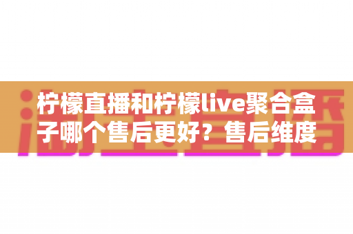 柠檬直播和柠檬live聚合盒子哪个售后更好?售后维度全面对比与选购指南 柠檬直播和柠檬live聚合盒子哪个售后更好?售后维度全面对比与选购指南