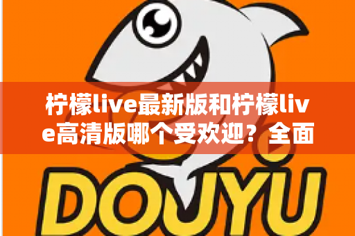 柠檬live最新版和柠檬live高清版哪个受欢迎?全面对比分析帮你选对版本 柠檬live最新版和柠檬live高清版哪个受欢迎?全面对比分析帮你选对版本