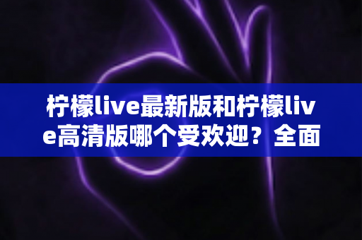 柠檬live最新版和柠檬live高清版哪个受欢迎?全面对比分析帮你选对版本 柠檬live最新版和柠檬live高清版哪个受欢迎?全面对比分析帮你选对版本