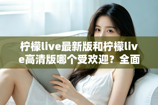 柠檬live最新版和柠檬live高清版哪个受欢迎?全面对比分析帮你选对版本 柠檬live最新版和柠檬live高清版哪个受欢迎?全面对比分析帮你选对版本