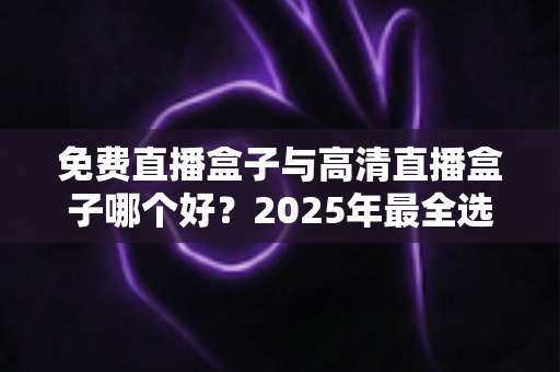 免费直播盒子与高清直播盒子哪个好？2025年最全选购指南帮你避坑