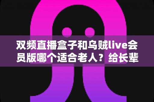 双频直播盒子和乌贼live会员版哪个适合老人?给长辈选观影设备的最全选购指南 双频直播盒子和乌贼live会员版哪个适合老人?给长辈选观影设备的最全选购指南