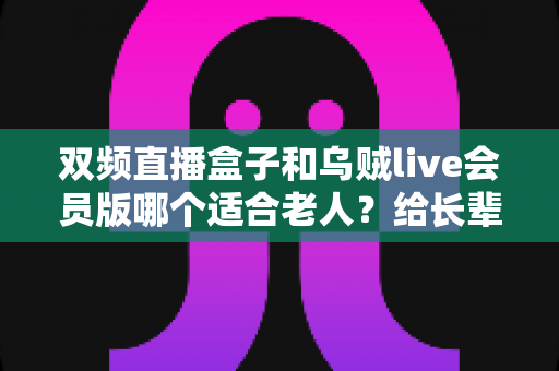 双频直播盒子和乌贼live会员版哪个适合老人?给长辈选观影设备的最全选购指南 双频直播盒子和乌贼live会员版哪个适合老人?给长辈选观影设备的最全选购指南