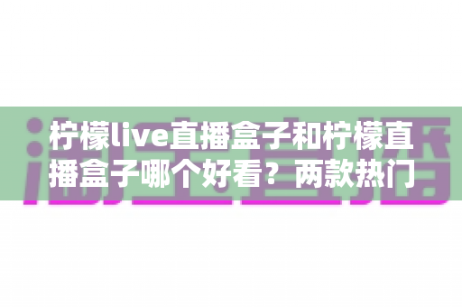 柠檬live直播盒子和柠檬直播盒子哪个好看？两款热门直播应用界面颜值深度对比与选购指南