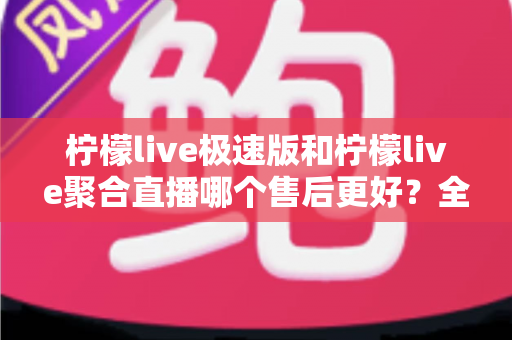 柠檬live极速版和柠檬live聚合直播哪个售后更好？全面对比分析与选购避坑指南