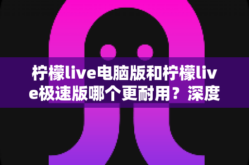 柠檬live电脑版和柠檬live极速版哪个更耐用?深度对比分析与实用选购指南 柠檬live电脑版和柠檬live极速版哪个更耐用?深度对比分析与实用选购指南