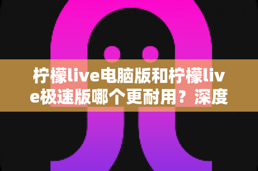 柠檬live电脑版和柠檬live极速版哪个更耐用？深度对比分析与实用选购指南