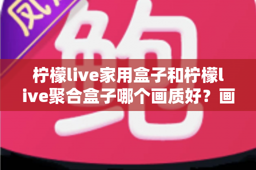 柠檬live家用盒子和柠檬live聚合盒子哪个画质好？画质深度对比与选购全指南