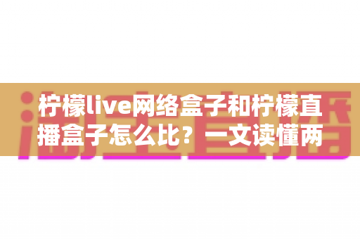 柠檬live网络盒子和柠檬直播盒子怎么比？一文读懂两大盒子的全面对比与选购指南