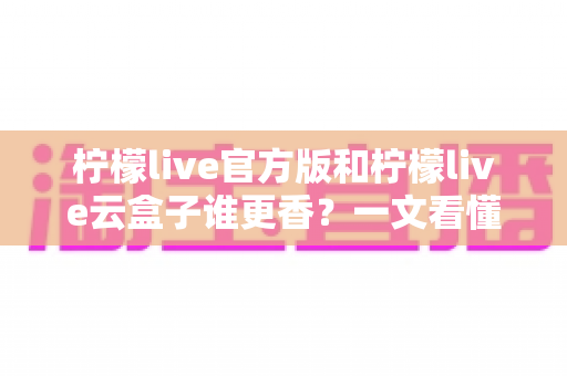 柠檬live官方版和柠檬live云盒子谁更香？一文看懂两者差异，选对版本不踩坑