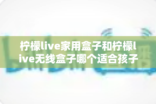 柠檬live家用盒子和柠檬live无线盒子哪个适合孩子?家长必看的深度对比与选购指南 柠檬live家用盒子和柠檬live无线盒子哪个适合孩子?家长必看的深度对比与选购指南