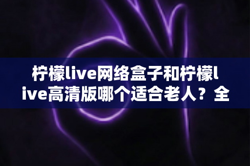 柠檬live网络盒子和柠檬live高清版哪个适合老人？全面对比助您轻松选择