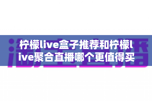 柠檬live盒子推荐和柠檬live聚合直播哪个更值得买?2025年最全选购对比指南 柠檬live盒子推荐和柠檬live聚合直播哪个更值得买?2025年最全选购对比指南