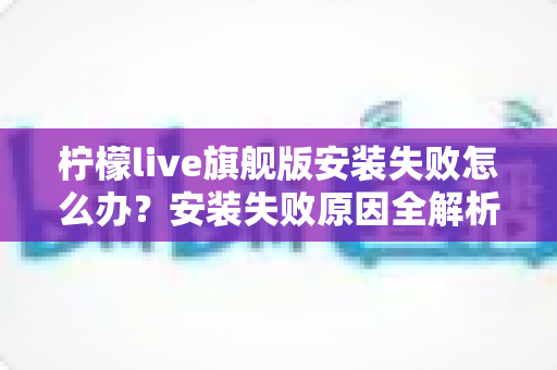 柠檬live旗舰版安装失败怎么办？安装失败原因全解析与高效解决指南