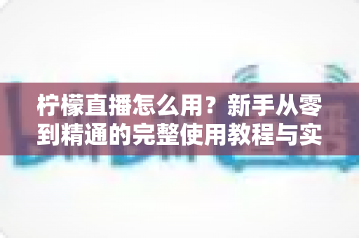 柠檬直播怎么用？新手从零到精通的完整使用教程与实用技巧分享