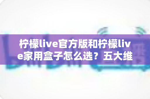 柠檬live官方版和柠檬live家用盒子怎么选?五大维度全面对比与家庭选购指南 柠檬live官方版和柠檬live家用盒子怎么选?五大维度全面对比与家庭选购指南